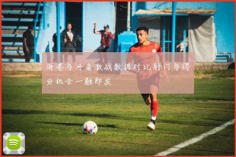 海港与河南激战数据对比射门与得分机会一触即发