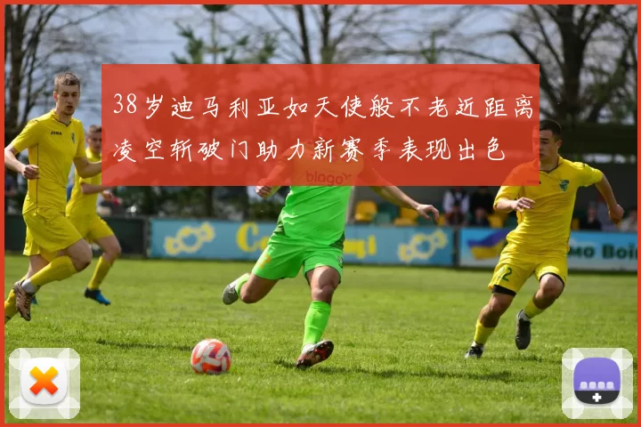 38岁迪马利亚如天使般不老近距离凌空斩破门助力新赛季表现出色