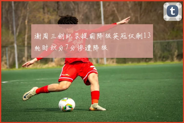 谢周三创纪录提前降级英冠仅剩13轮时积分7分惨遭降级