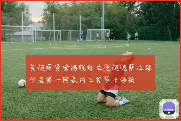 英超薪资榜揭晓哈兰德超越萨拉赫位居第一阿森纳三将萨卡领衔