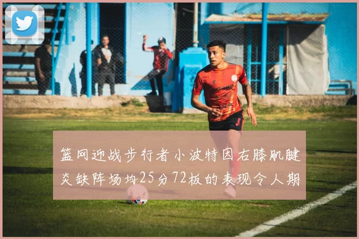 篮网迎战步行者小波特因右膝肌腱炎缺阵场均25分72板的表现令人期待