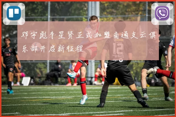 邓宇彪李星贤正式加盟南通支云俱乐部开启新征程