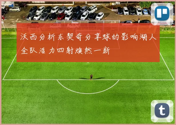 沃西分析东契奇分享球的影响湖人全队活力四射焕然一新