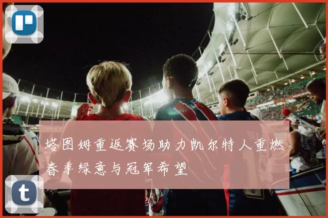 塔图姆重返赛场助力凯尔特人重燃春季绿意与冠军希望