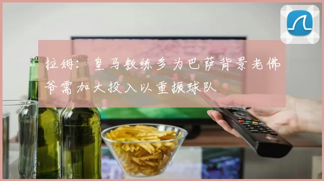 拉姆：皇马教练多为巴萨背景老佛爷需加大投入以重振球队