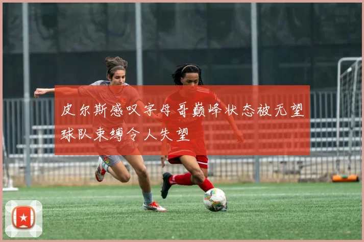 皮尔斯感叹字母哥巅峰状态被无望球队束缚令人失望