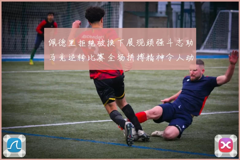 佩德里拒绝被换下展现顽强斗志助马竞逆转比赛全场拼搏精神令人动容