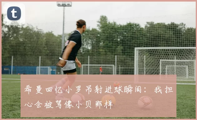 希曼回忆小罗吊射进球瞬间：我担心会被骂像小贝那样