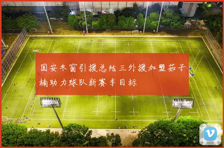 国安冬窗引援总结三外援加盟茹子楠助力球队新赛季目标