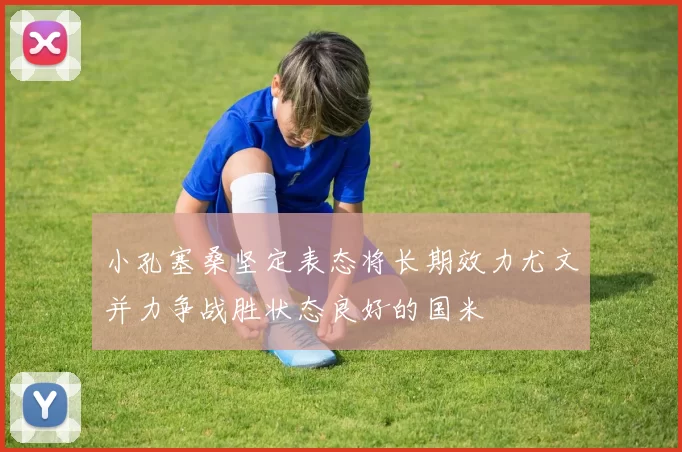 小孔塞桑坚定表态将长期效力尤文并力争战胜状态良好的国米