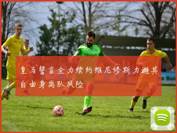 皇马誓言全力续约维尼修斯力避其自由身离队风险
