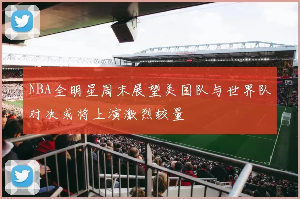 NBA全明星周末展望美国队与世界队对决或将上演激烈较量
