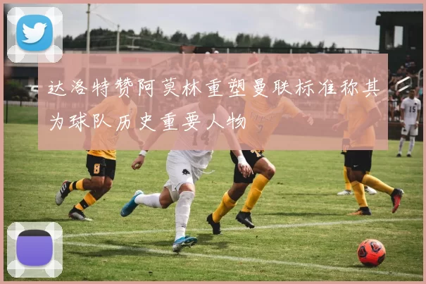 达洛特赞阿莫林重塑曼联标准称其为球队历史重要人物