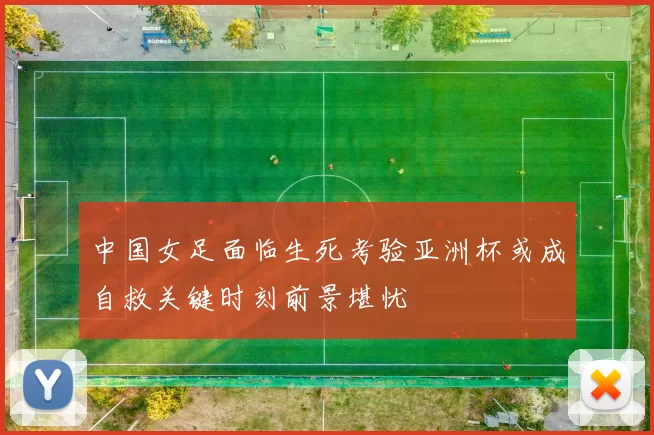 中国女足面临生死考验亚洲杯或成自救关键时刻前景堪忧