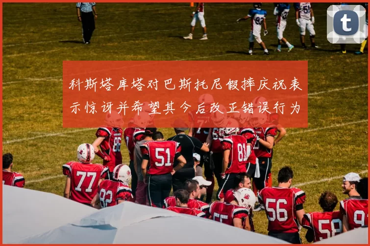 科斯塔库塔对巴斯托尼假摔庆祝表示惊讶并希望其今后改正错误行为