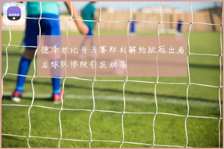 德泽尔比与马赛即刻解约欧冠出局后球队惨败引发动荡