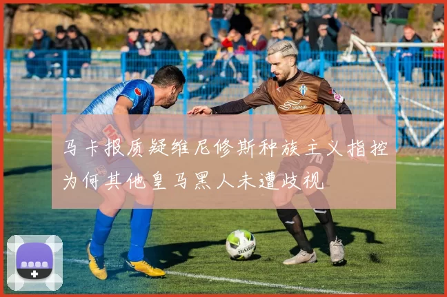 马卡报质疑维尼修斯种族主义指控为何其他皇马黑人未遭歧视