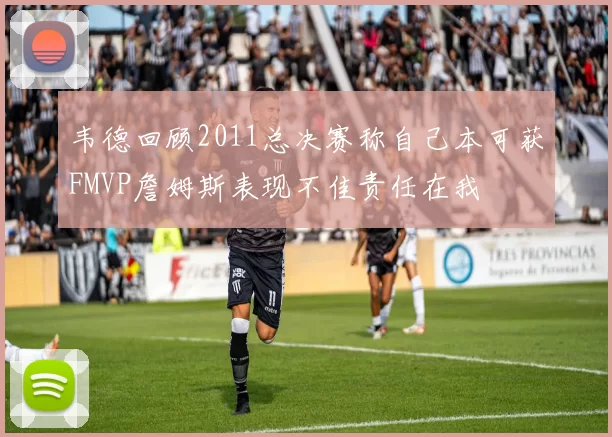 韦德回顾2011总决赛称自己本可获FMVP詹姆斯表现不佳责任在我