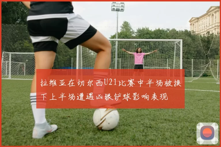 拉维亚在切尔西U21比赛中半场被换下上半场遭遇凶狠铲球影响表现