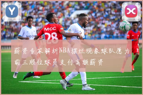 薪资专家解析NBA摆烂现象球队愿为前三顺位球员支付高额薪资