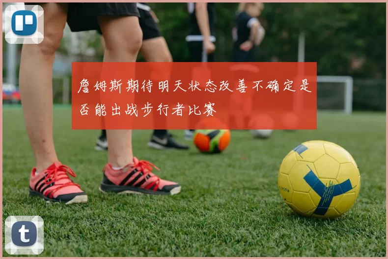詹姆斯期待明天状态改善不确定是否能出战步行者比赛