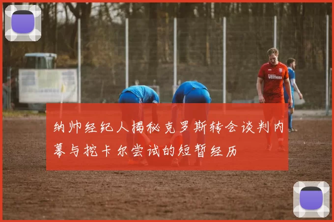 纳帅经纪人揭秘克罗斯转会谈判内幕与挖卡尔尝试的短暂经历